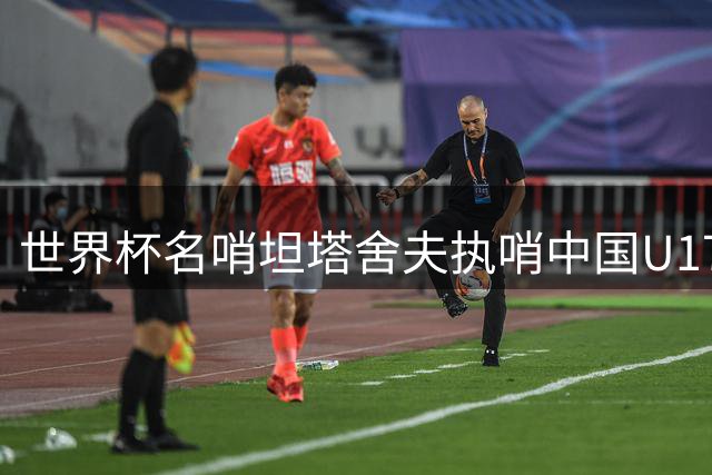 世界杯名哨坦塔舍夫执哨中国U17对决阿森纳U17焦点战