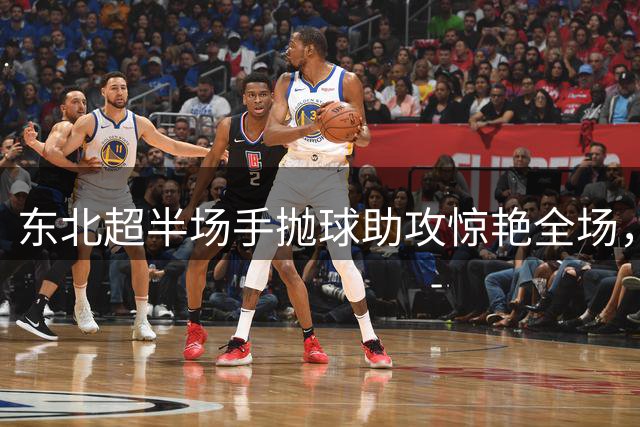 东北超半场手抛球助攻惊艳全场，业余足球赛上演门将神技