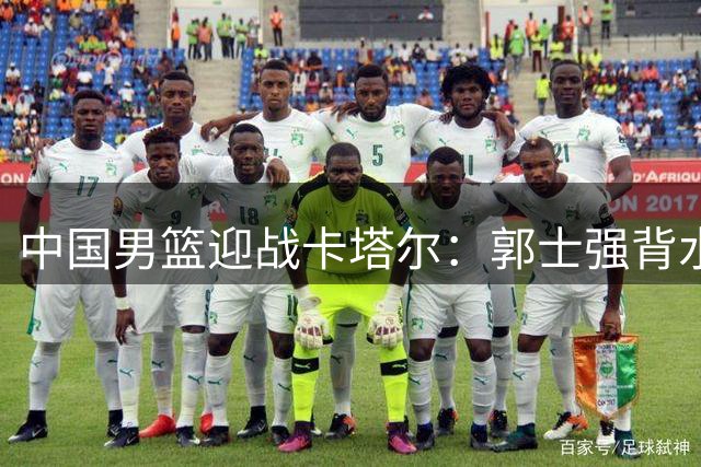 中国男篮迎战卡塔尔：郭士强背水一战 杨瀚森首发出征