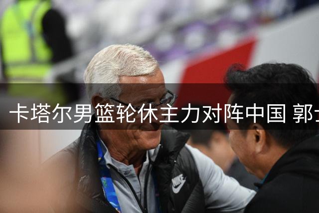 卡塔尔男篮轮休主力对阵中国 郭士强迎执教生涯关键战