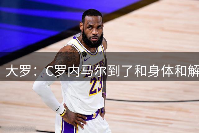 大罗：C罗内马尔到了和身体和解的阶段，身体最终会替你做出决定