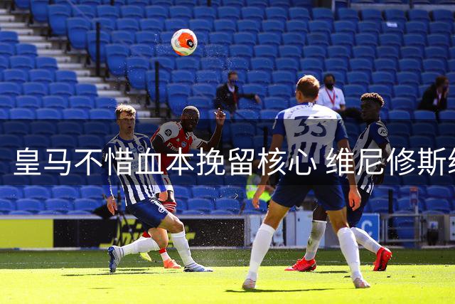 皇马不惜血本挽留核心 维尼修斯续约谈判现重大突破