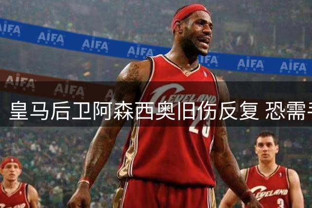 皇马后卫阿森西奥旧伤反复 恐需手术休战两个月