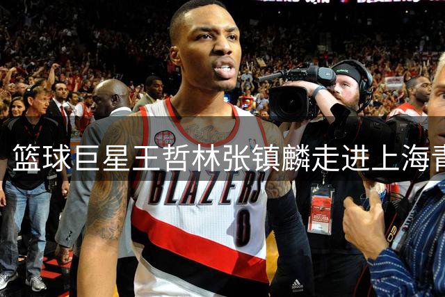 篮球巨星王哲林张镇麟走进上海青训营 手把手传授职业球员秘籍