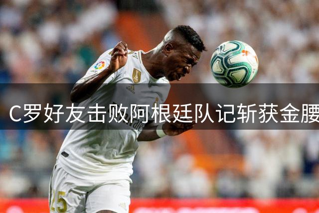 C罗好友击败阿根廷队记斩获金腰带 与CR7开心合影