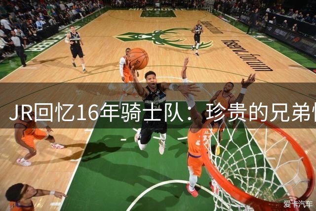 JR回忆16年骑士队：珍贵的兄弟情让我倍感幸运