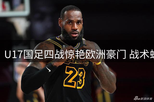 U17国足四战惊艳欧洲豪门 战术蜕变暗藏世界杯玄机
